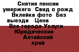 Снятие пенсии умержего. Свид.о рожд. Вклейка фото. Без выезда › Цена ­ 3 000 - Все города Услуги » Юридические   . Алтайский край